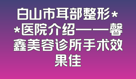 白山市耳部整形**医院介绍——馨鑫美容诊所手术效果佳