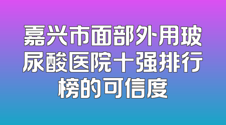 嘉兴市面部外用玻尿酸医院十强排行榜的可信度