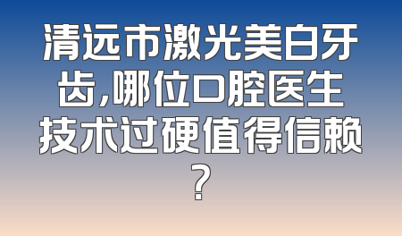 清远市激光美白牙齿，哪位口腔医生技术过硬值得信赖？