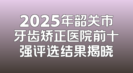 2025年韶关市牙齿矫正医院前十强评选结果揭晓