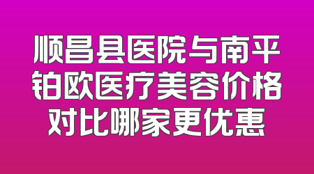 顺昌县医院与南平铂欧医疗美容价格对比哪家更优惠