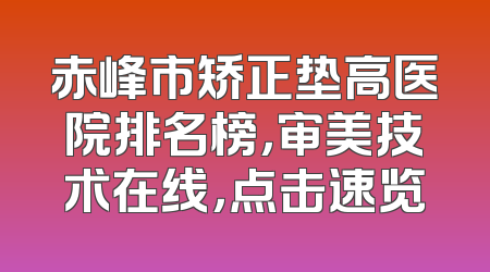 赤峰市矫正垫高医院排名榜，审美技术在线，点击速览