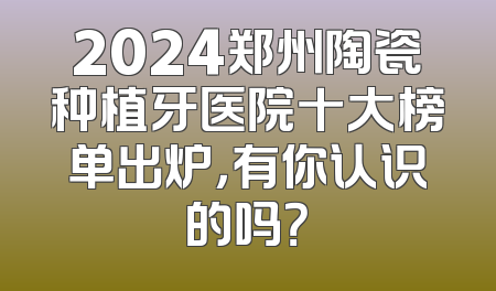 2024郑州陶瓷种植牙医院十大榜单出炉，有你认识的吗？