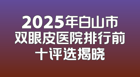 2025年白山市双眼皮医院排行前十评选揭晓