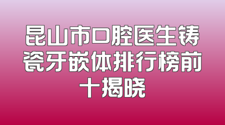 昆山市口腔医生铸瓷牙嵌体排行榜前十揭晓