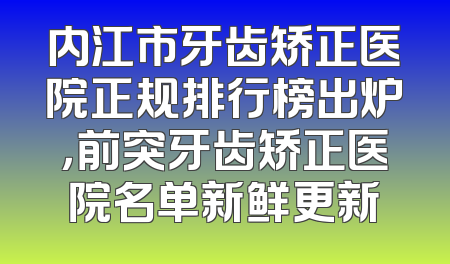内江市牙齿矫正医院正规排行榜出炉，前突牙齿矫正医院名单新鲜更新
