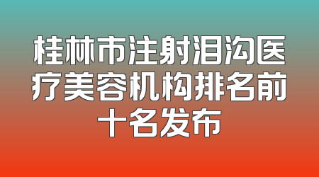 桂林市注射泪沟医疗美容机构排名前十名发布