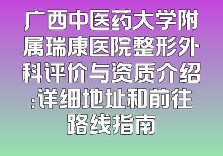 广西中医药大学附属瑞康医院整形外科评价与资质介绍：详细地址和前往路线指南