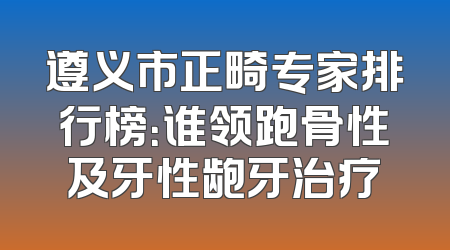 遵义市正畸专家排行榜：谁领跑骨性及牙性龅牙治疗