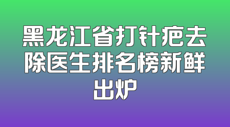 黑龙江省打针疤去除医生排名榜新鲜出炉