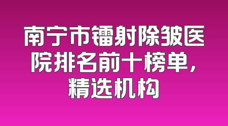 南宁市镭射除皱医院排名前十榜单，精选机构