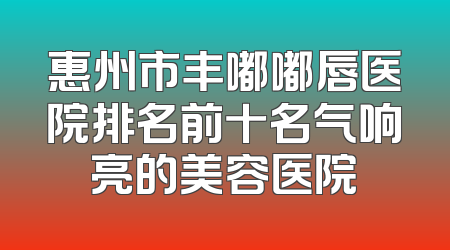 惠州市丰嘟嘟唇医院排名前十名气响亮的美容医院