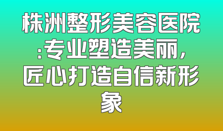 株洲整形美容医院：专业塑造美丽，匠心打造自信新形象