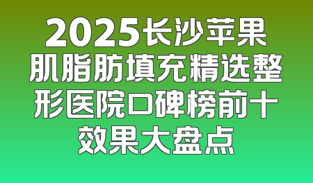 2025长沙苹果肌脂肪填充精选整形医院口碑榜前十效果大盘点