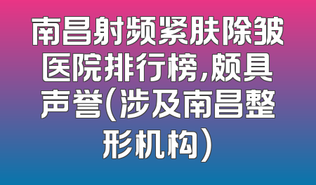 南昌射频紧肤除皱医院排行榜，颇具声誉（涉及南昌整形机构）