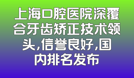 上海口腔医院深覆合牙齿矫正技术领头，信誉良好，国内排名发布