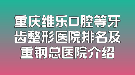 重庆维乐口腔等牙齿整形医院排名及重钢总医院介绍