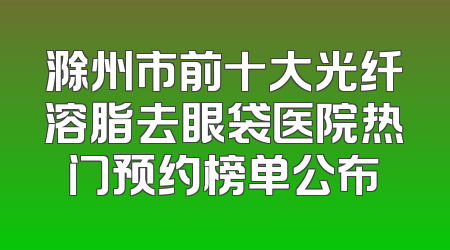 滁州市前十大光纤溶脂去眼袋医院热门预约榜单公布