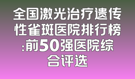 全国激光治疗遗传性雀斑医院排行榜：前50强医院综合评选