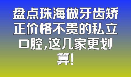 盘点珠海做牙齿矫正价格不贵的私立口腔，这几家更划算！