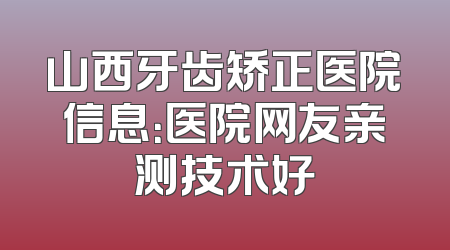 山西牙齿矫正医院信息：医院网友亲测技术好