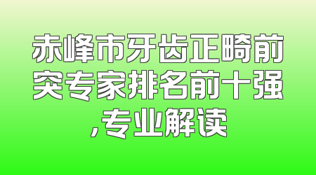 赤峰市牙齿正畸前突专家排名前十强，专业解读