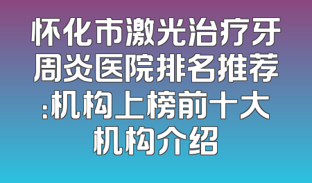 怀化市激光治疗牙周炎医院排名推荐：机构上榜前十大机构介绍