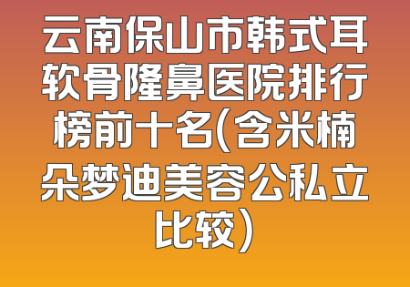 云南保山市韩式耳软骨隆鼻医院排行榜前十名（含米楠朵梦迪美容公私立比较）