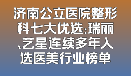 济南公立医院整形科七大优选：瑞丽、艺星连续多年入选医美行业榜单