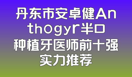 丹东市安卓健Anthogyr半口种植牙医师前十强实力推荐