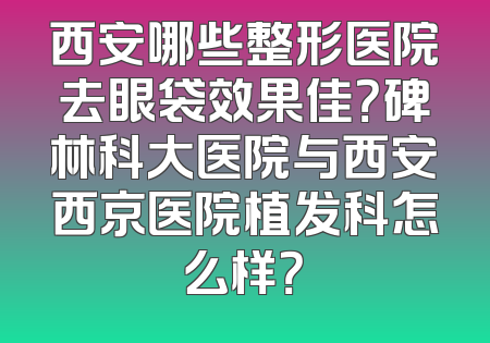 西安哪些整形医院去眼袋效果佳？碑林科大医院与西安西京医院植发科怎么样？