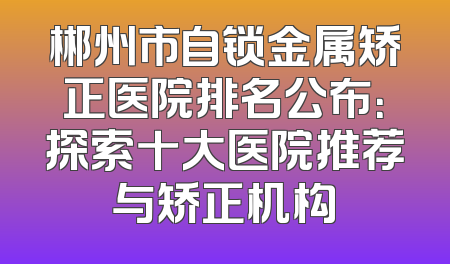 郴州市自锁金属矫正医院排名公布：探索十大医院推荐与矫正机构