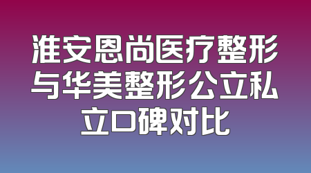 淮安恩尚医疗整形与华美整形公立私立口碑对比