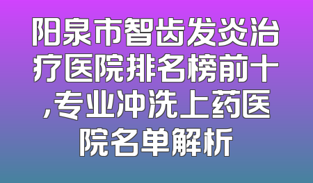 阳泉市智齿发炎治疗医院排名榜前十，专业冲洗上药医院名单解析