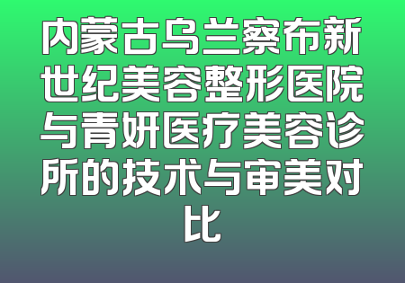 内蒙古乌兰察布新世纪美容整形医院与青妍医疗美容诊所的技术与审美对比
