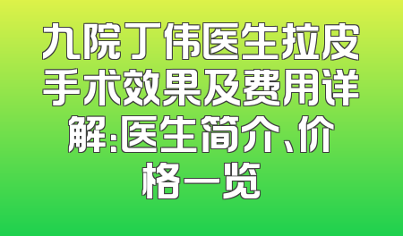 九院丁伟医生拉皮手术效果及费用详解：医生简介、价格一览