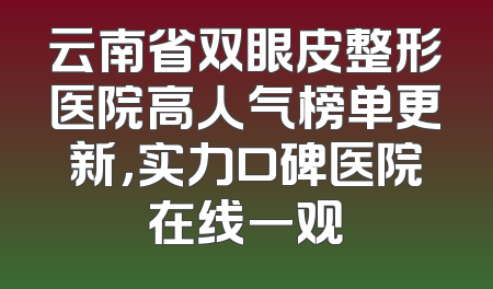 云南省双眼皮整形医院高人气榜单更新，实力口碑医院在线一观