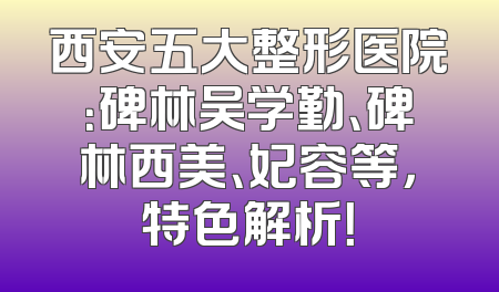 西安五大整形医院：碑林吴学勤、碑林西美、妃容等，特色解析！