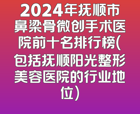 2024年抚顺市鼻梁骨微创手术医院前十名排行榜(包括抚顺阳光整形美容医院的行业地位)