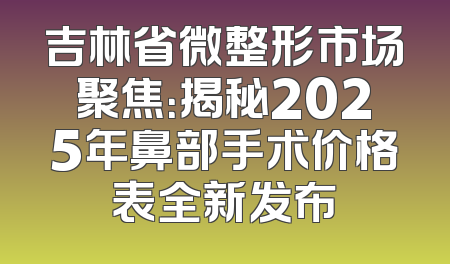 吉林省微整形市场聚焦：揭秘2025年鼻部手术价格表全新发布