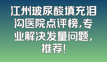 江州玻尿酸填充泪沟医院点评榜，专业解决发量问题，推荐！