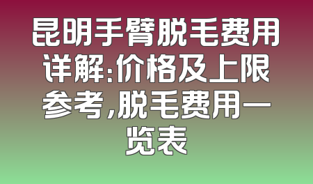 昆明手臂脱毛费用详解：价格及上限参考，脱毛费用一览表