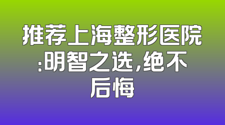 推荐上海整形医院：明智之选，绝不后悔