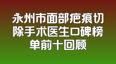 永州市面部疤痕切除手术医生口碑榜单前十回顾
