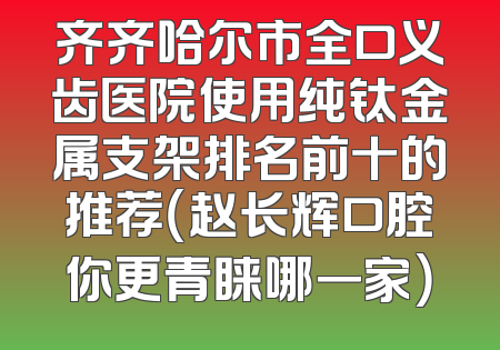 齐齐哈尔市全口义齿医院使用纯钛金属支架排名前十的推荐（赵长辉口腔你更青睐哪一家）