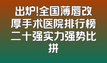 出炉！全国薄唇改厚手术医院排行榜二十强实力强势比拼