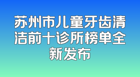 苏州市儿童牙齿清洁前十诊所榜单全新发布