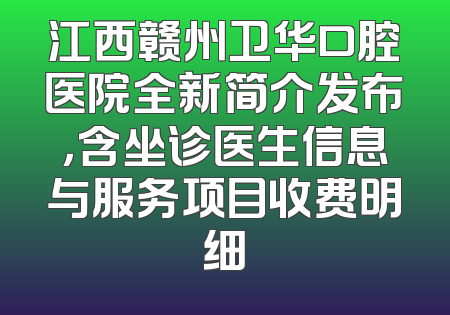江西赣州卫华口腔医院全新简介发布，含坐诊医生信息与服务项目收费明细