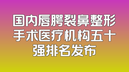 国内唇腭裂鼻整形手术医疗机构五十强排名发布