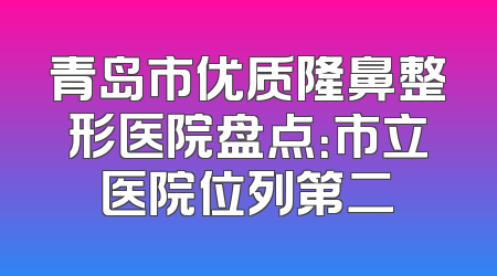 青岛市优质隆鼻整形医院盘点：市立医院位列第二